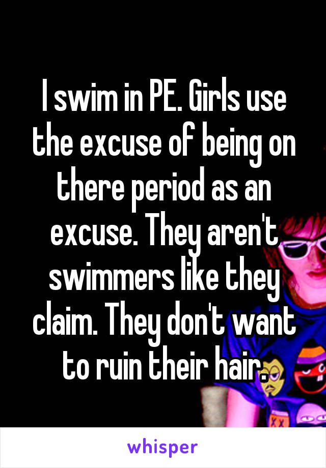 I swim in PE. Girls use the excuse of being on there period as an excuse. They aren't swimmers like they claim. They don't want to ruin their hair.