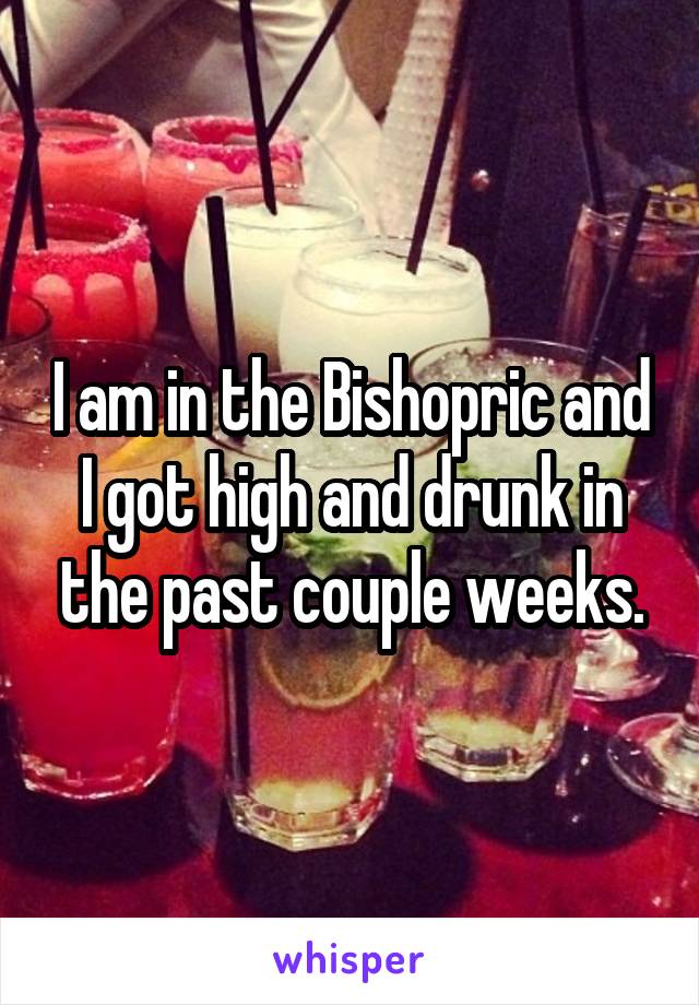 I am in the Bishopric and I got high and drunk in the past couple weeks.