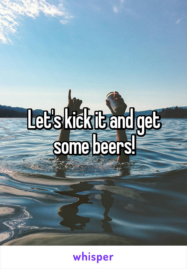 Let's kick it and get some beers!
