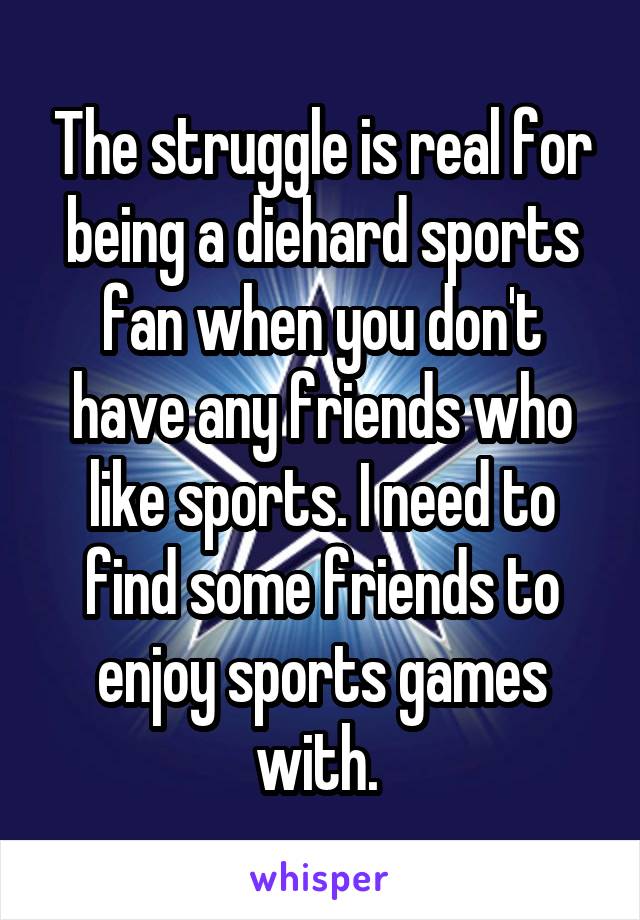 The struggle is real for being a diehard sports fan when you don't have any friends who like sports. I need to find some friends to enjoy sports games with. 