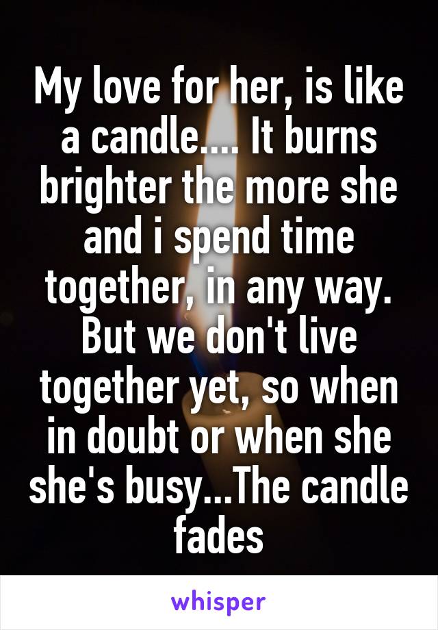 My love for her, is like a candle.... It burns brighter the more she and i spend time together, in any way. But we don't live together yet, so when in doubt or when she she's busy...The candle fades