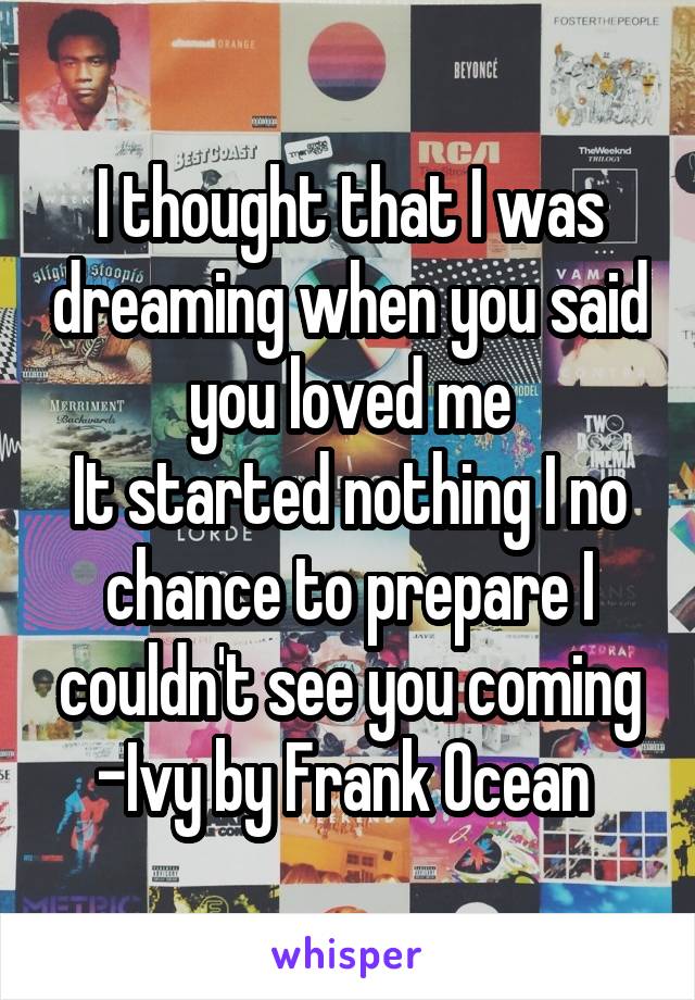 I thought that I was dreaming when you said you loved me
It started nothing I no chance to prepare I couldn't see you coming
-Ivy by Frank Ocean 