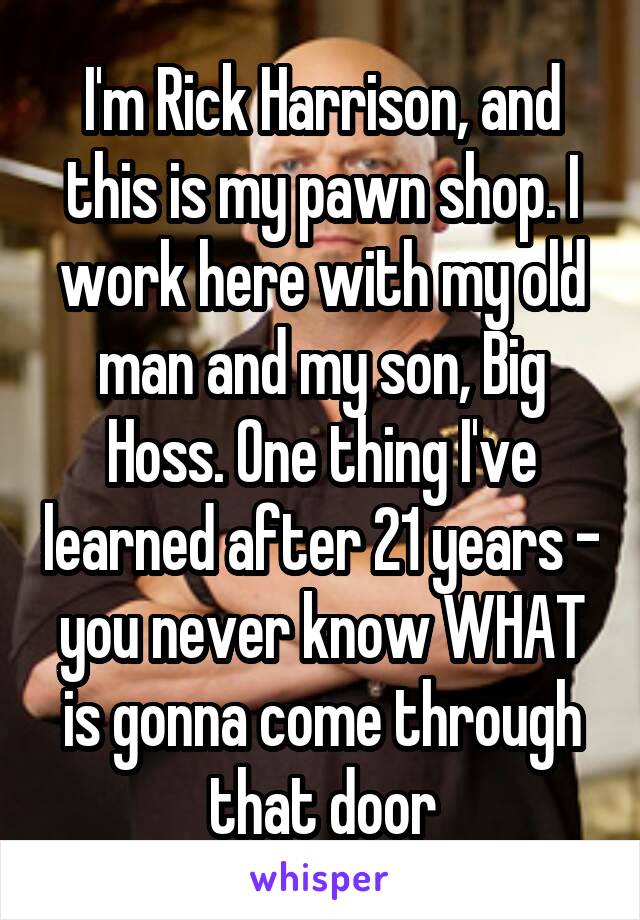 I'm Rick Harrison, and this is my pawn shop. I work here with my old man and my son, Big Hoss. One thing I've learned after 21 years - you never know WHAT is gonna come through that door