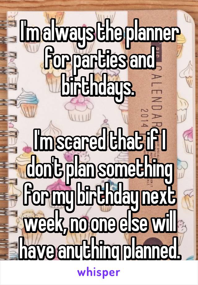 I'm always the planner for parties and birthdays. 

I'm scared that if I don't plan something for my birthday next week, no one else will have anything planned.