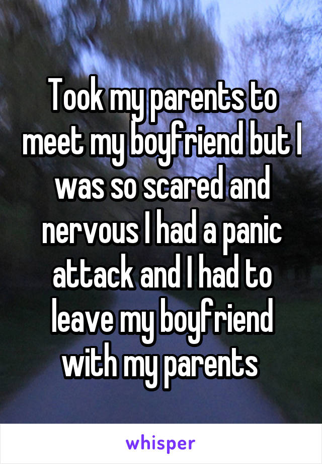 Took my parents to meet my boyfriend but I was so scared and nervous I had a panic attack and I had to leave my boyfriend with my parents 
