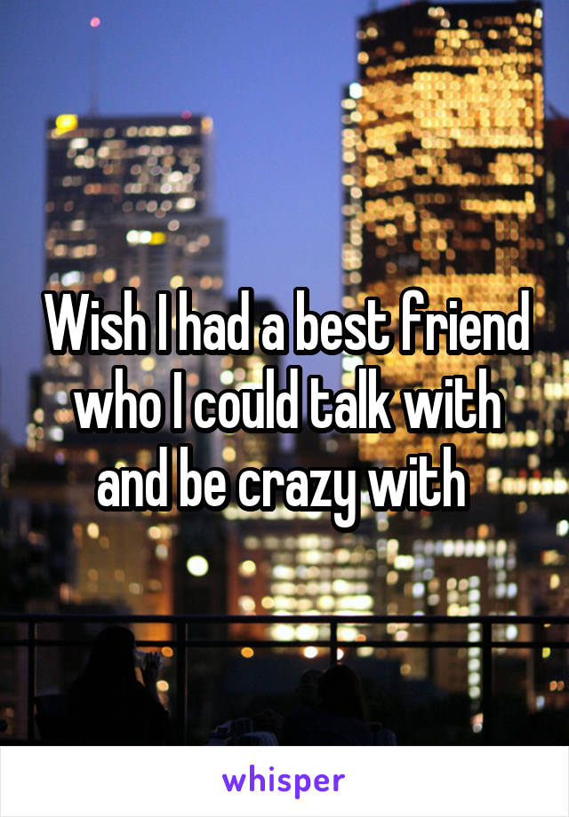 Wish I had a best friend who I could talk with and be crazy with 