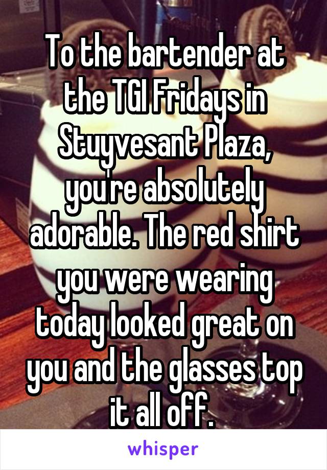 To the bartender at the TGI Fridays in Stuyvesant Plaza, you're absolutely adorable. The red shirt you were wearing today looked great on you and the glasses top it all off. 