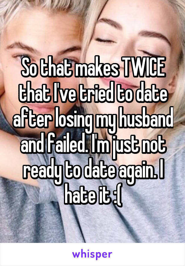 So that makes TWICE that I've tried to date after losing my husband and failed. I'm just not ready to date again. I hate it :(