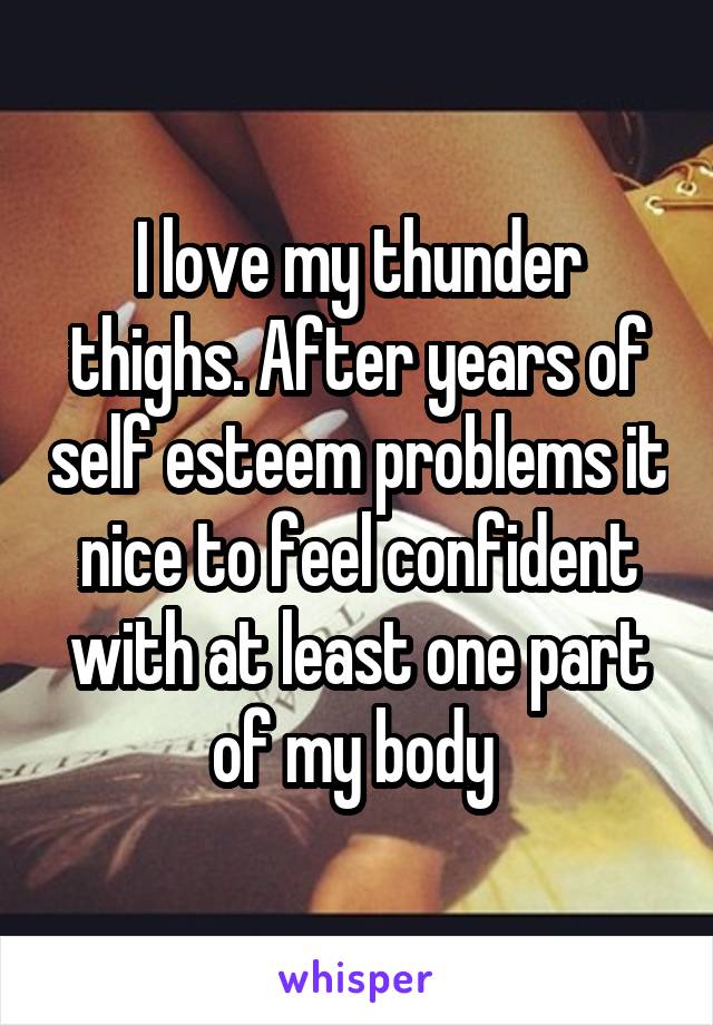 I love my thunder thighs. After years of self esteem problems it nice to feel confident with at least one part of my body 