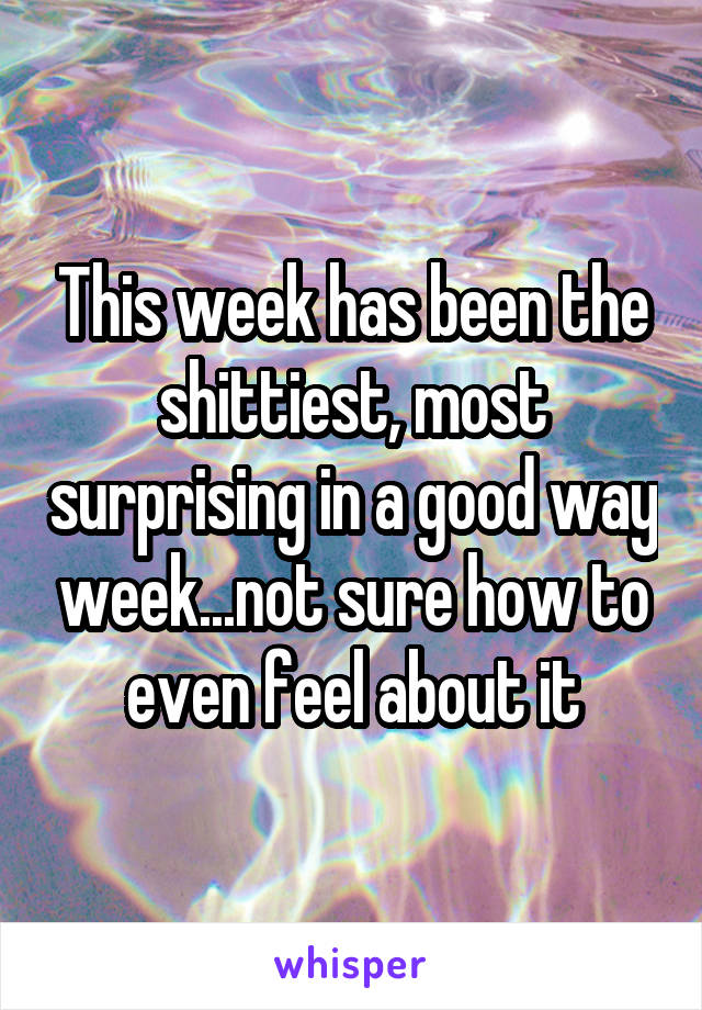 This week has been the shittiest, most surprising in a good way week...not sure how to even feel about it