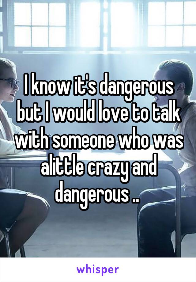 I know it's dangerous but I would love to talk with someone who was alittle crazy and dangerous .. 