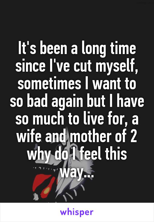 It's been a long time since I've cut myself, sometimes I want to so bad again but I have so much to live for, a wife and mother of 2 why do I feel this way...