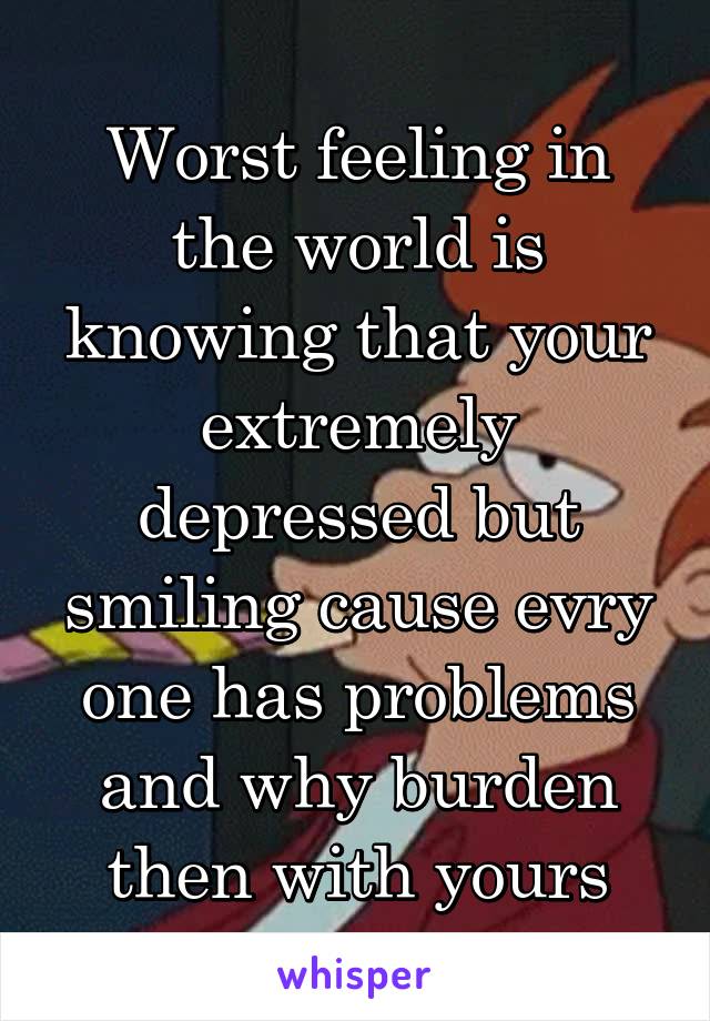 Worst feeling in the world is knowing that your extremely depressed but smiling cause evry one has problems and why burden then with yours