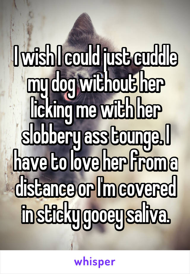 I wish I could just cuddle my dog without her licking me with her slobbery ass tounge. I have to love her from a distance or I'm covered in sticky gooey saliva.