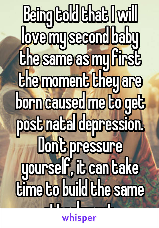 Being told that I will love my second baby the same as my first the moment they are born caused me to get post natal depression. Don't pressure yourself, it can take time to build the same attachment.