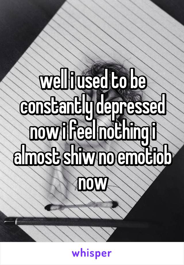 well i used to be constantly depressed now i feel nothing i almost shiw no emotiob now
