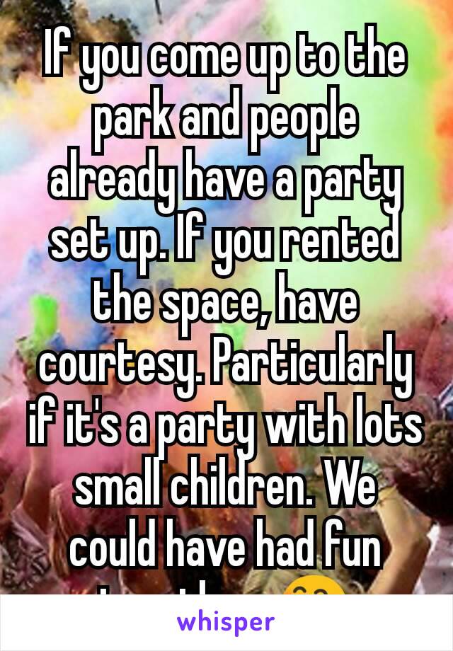 If you come up to the park and people already have a party set up. If you rented the space, have courtesy. Particularly if it's a party with lots small children. We could have had fun together. 😄