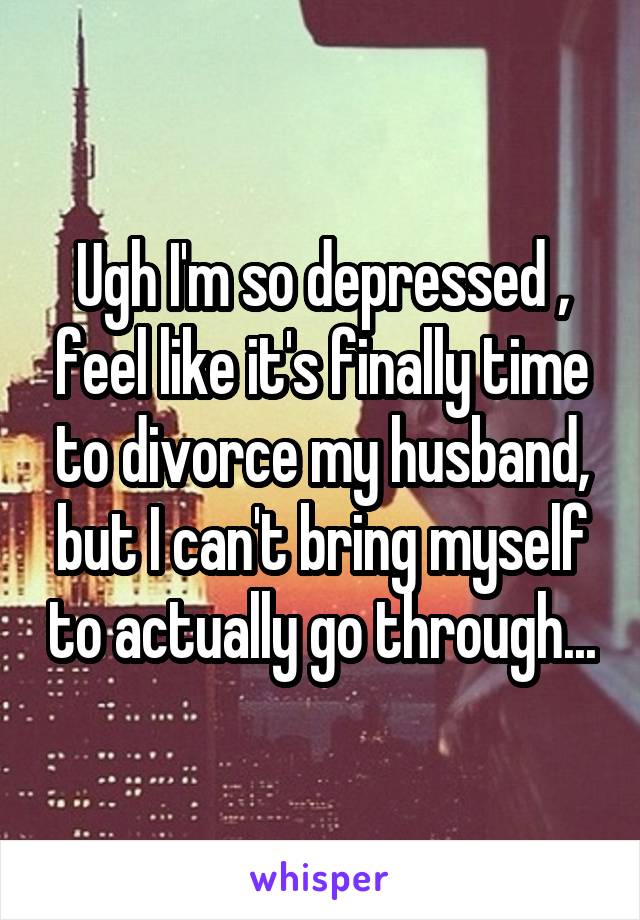 Ugh I'm so depressed , feel like it's finally time to divorce my husband, but I can't bring myself to actually go through...