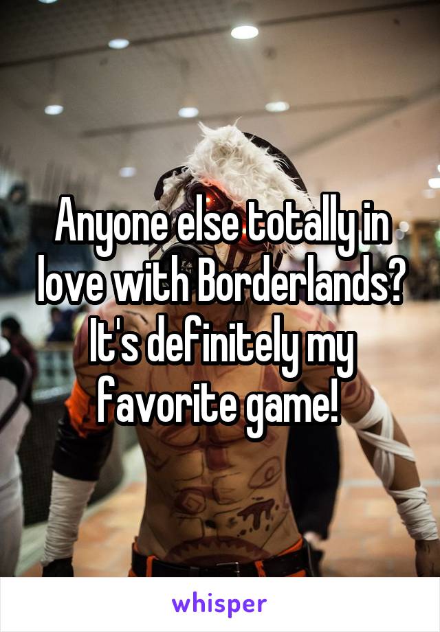 Anyone else totally in love with Borderlands? It's definitely my favorite game! 