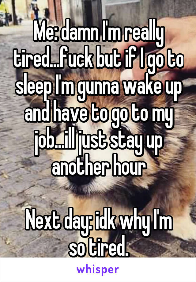 Me: damn I'm really tired...fuck but if I go to sleep I'm gunna wake up and have to go to my job...ill just stay up another hour

Next day: idk why I'm so tired.