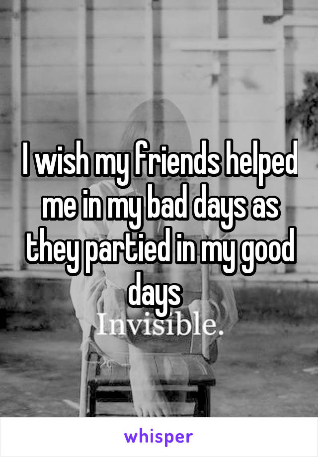 I wish my friends helped me in my bad days as they partied in my good days  