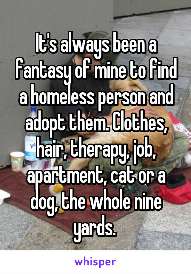 It's always been a fantasy of mine to find a homeless person and adopt them. Clothes, hair, therapy, job, apartment, cat or a dog, the whole nine yards. 