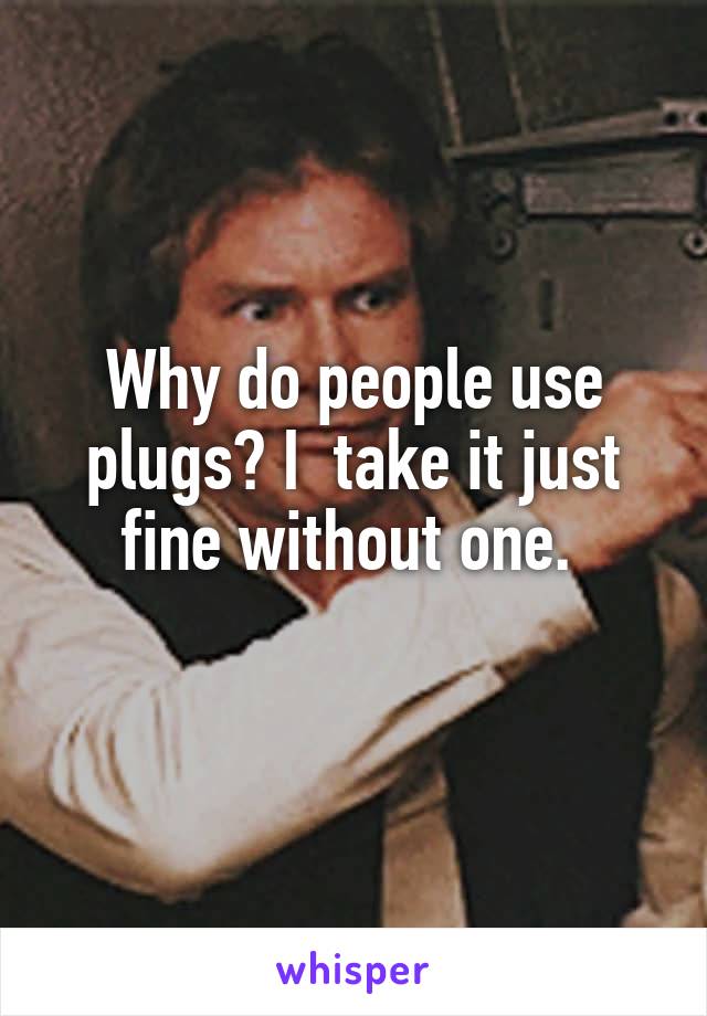 Why do people use plugs? I  take it just fine without one. 
