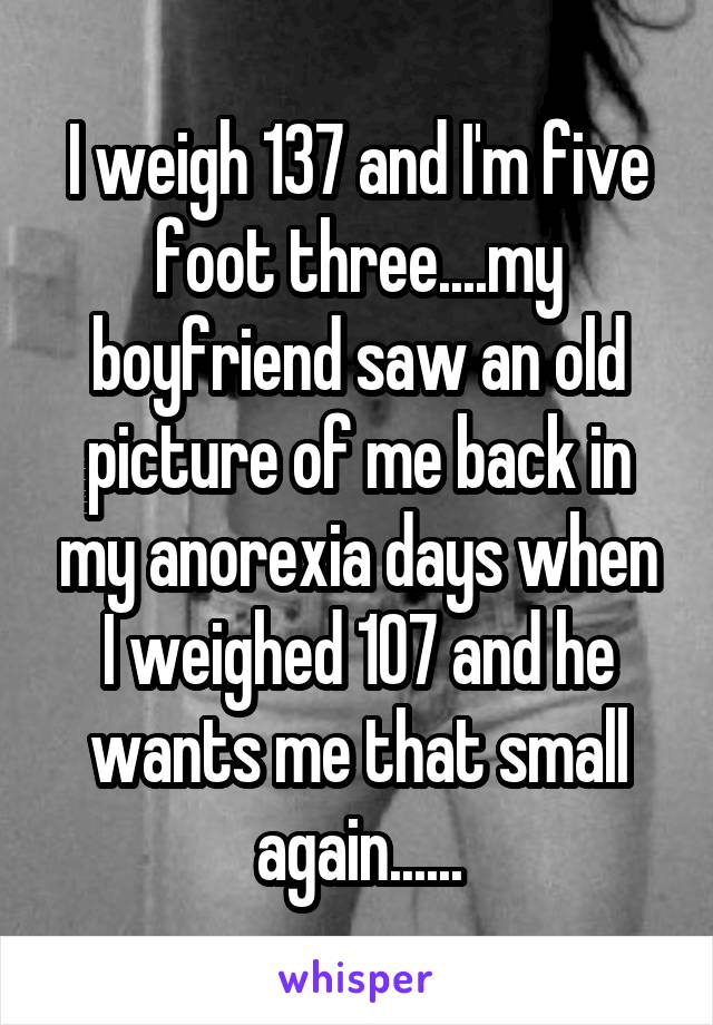 I weigh 137 and I'm five foot three....my boyfriend saw an old picture of me back in my anorexia days when I weighed 107 and he wants me that small again......