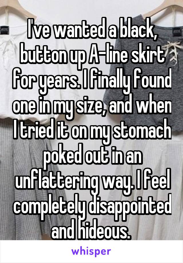 I've wanted a black, button up A-line skirt for years. I finally found one in my size, and when I tried it on my stomach poked out in an unflattering way. I feel completely disappointed and hideous. 