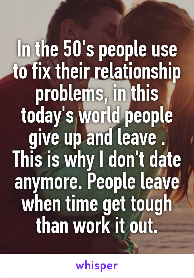 In the 50's people use to fix their relationship problems, in this today's world people give up and leave . This is why I don't date anymore. People leave when time get tough than work it out.