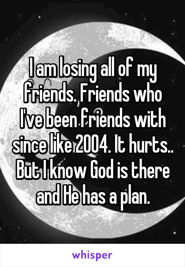 I am losing all of my friends. Friends who I've been friends with since like 2004. It hurts.. But I know God is there and He has a plan.