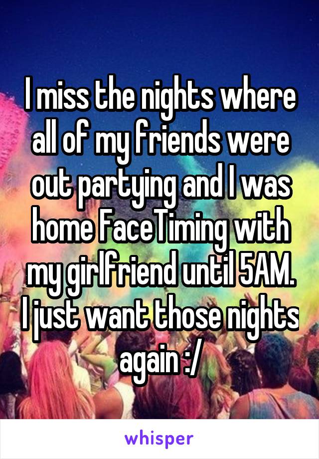 I miss the nights where all of my friends were out partying and I was home FaceTiming with my girlfriend until 5AM. I just want those nights again :/