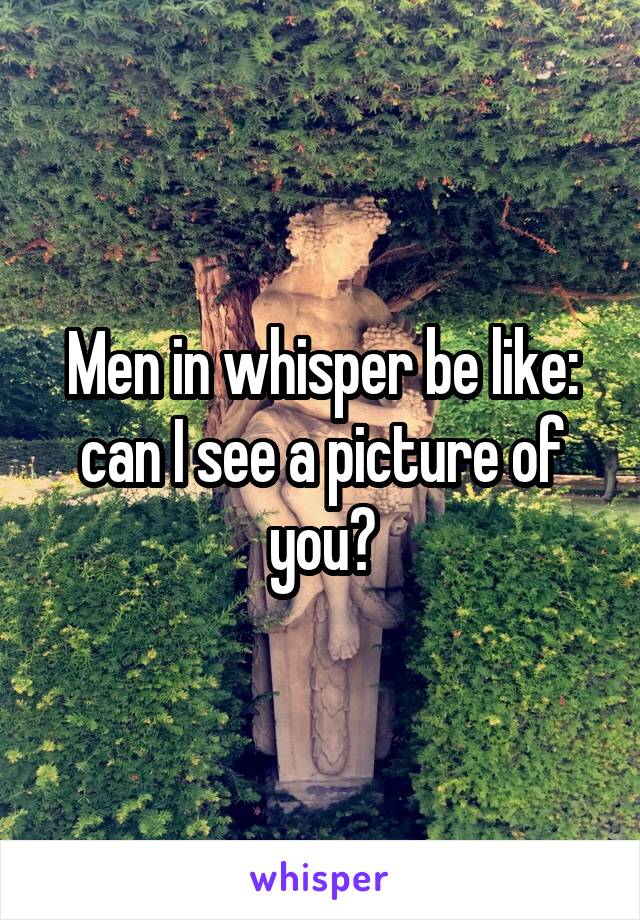 Men in whisper be like: can I see a picture of you?