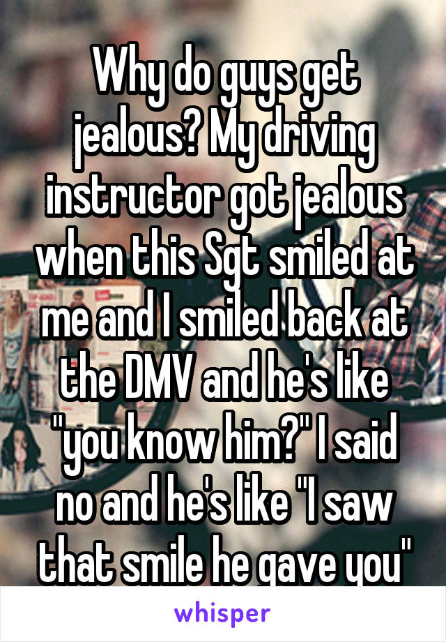 Why do guys get jealous? My driving instructor got jealous when this Sgt smiled at me and I smiled back at the DMV and he's like "you know him?" I said no and he's like "I saw that smile he gave you"