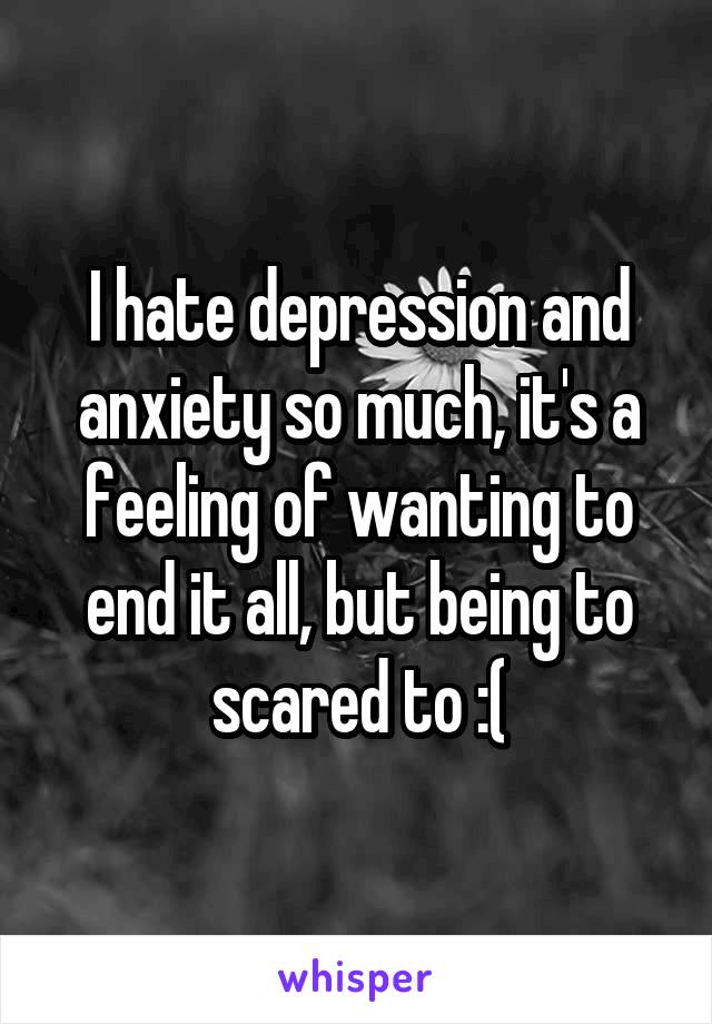 I hate depression and anxiety so much, it's a feeling of wanting to end it all, but being to scared to :(