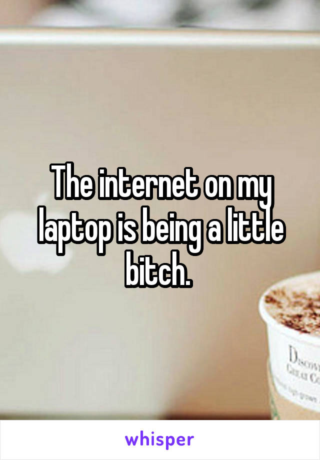 The internet on my laptop is being a little bitch. 