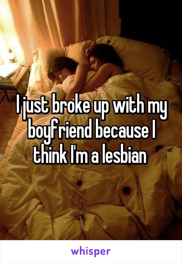 I just broke up with my boyfriend because I think I'm a lesbian 