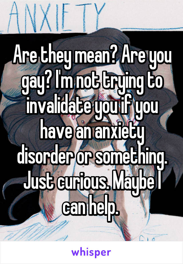 Are they mean? Are you gay? I'm not trying to invalidate you if you have an anxiety disorder or something. Just curious. Maybe I can help. 