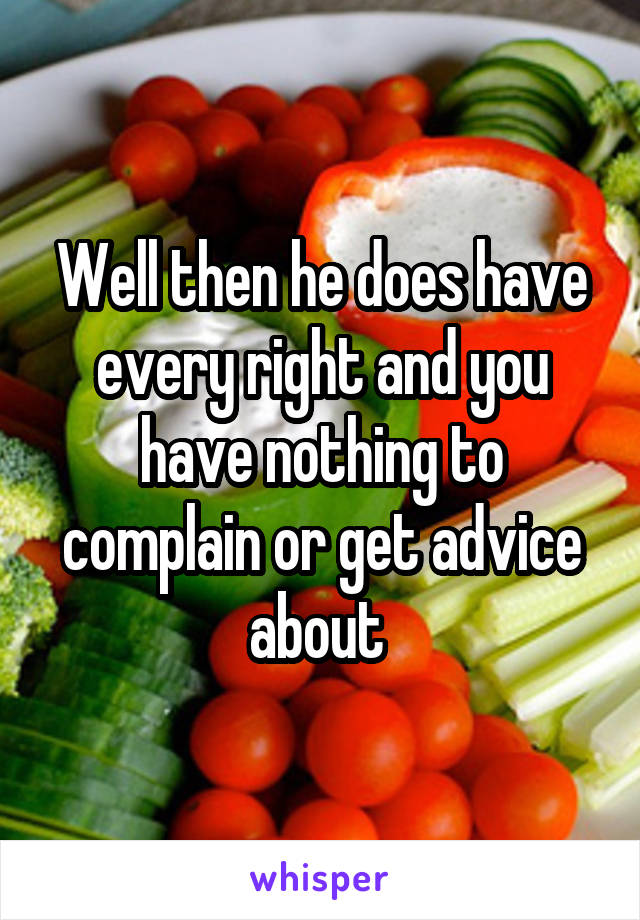 Well then he does have every right and you have nothing to complain or get advice about 