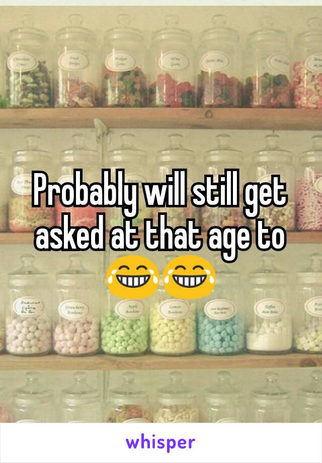 Probably will still get asked at that age to😂😂