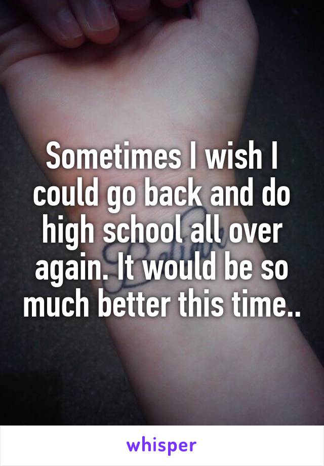 Sometimes I wish I could go back and do high school all over again. It would be so much better this time..