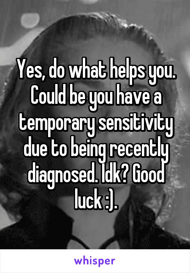 Yes, do what helps you. Could be you have a temporary sensitivity due to being recently diagnosed. Idk? Good luck :).