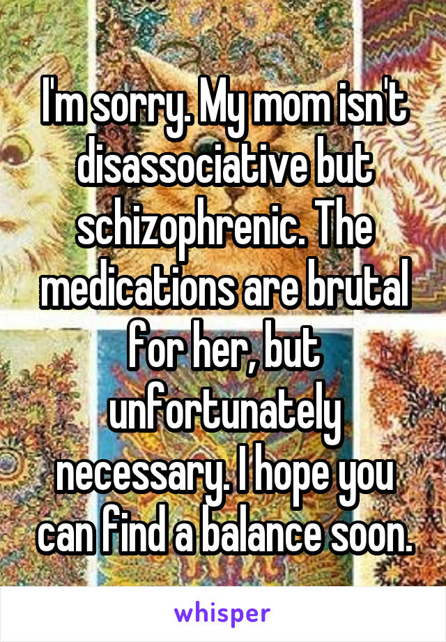 I'm sorry. My mom isn't disassociative but schizophrenic. The medications are brutal for her, but unfortunately necessary. I hope you can find a balance soon.
