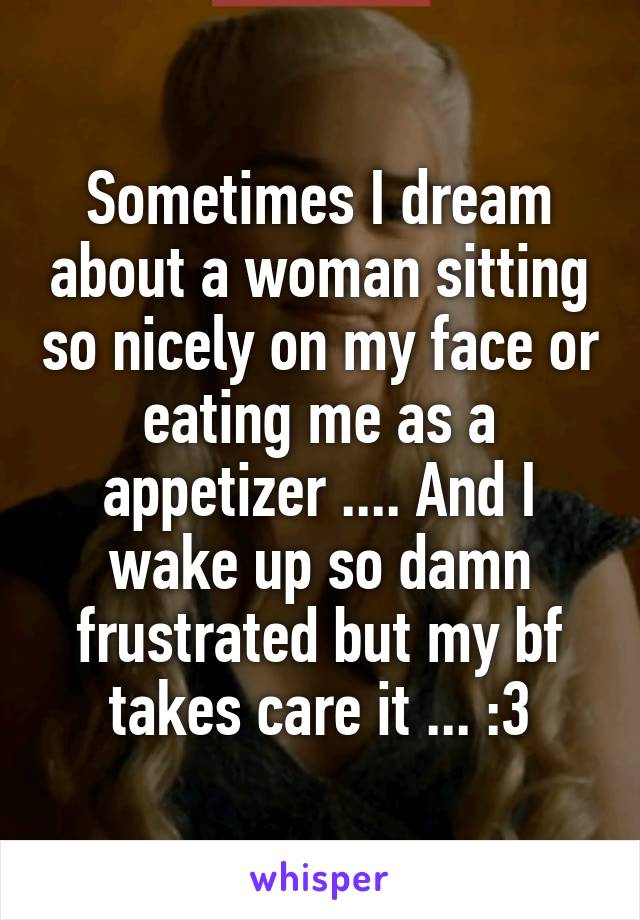 Sometimes I dream about a woman sitting so nicely on my face or eating me as a appetizer .... And I wake up so damn frustrated but my bf takes care it ... :3