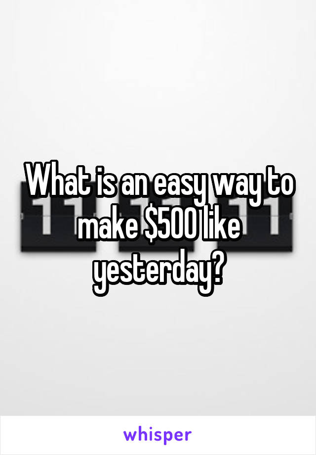 What is an easy way to make $500 like yesterday?