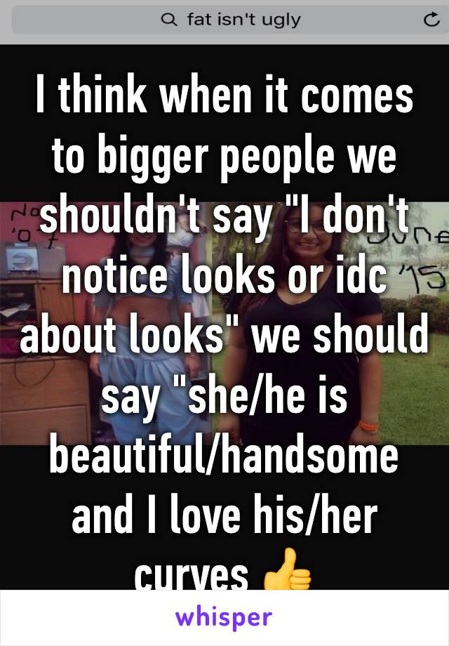 I think when it comes to bigger people we shouldn't say "I don't notice looks or idc about looks" we should say "she/he is beautiful/handsome and I love his/her curves 👍