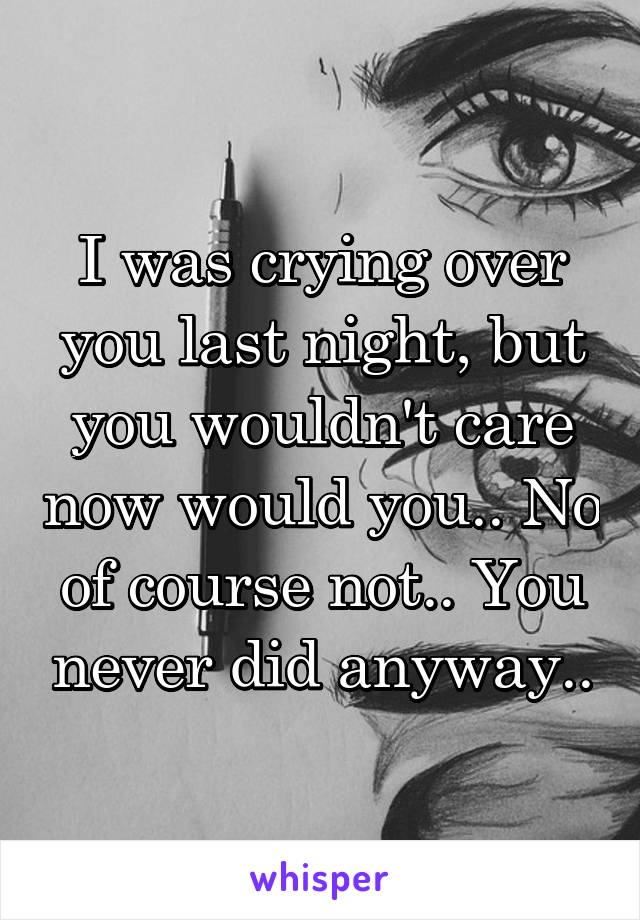 I was crying over you last night, but you wouldn't care now would you.. No of course not.. You never did anyway..