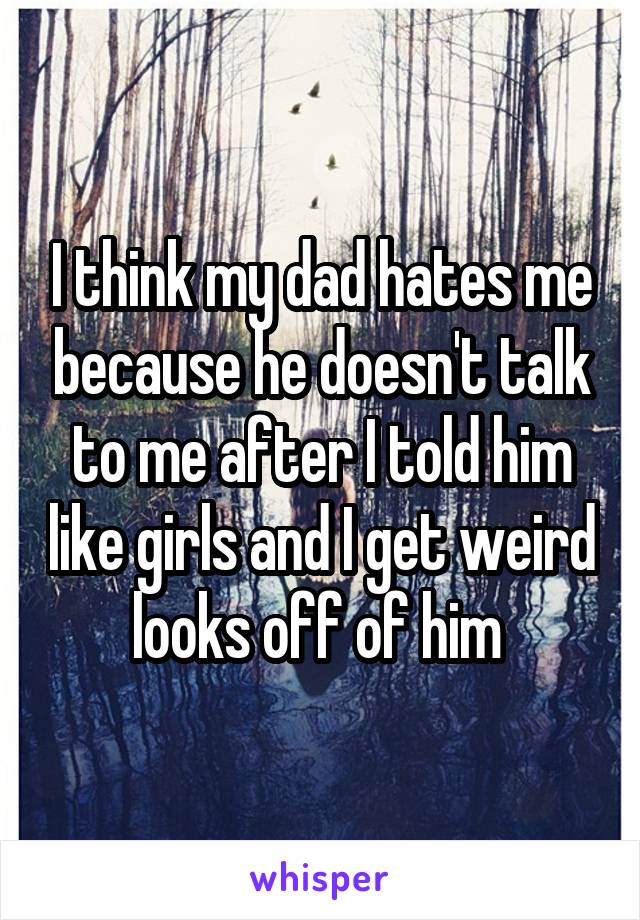 I think my dad hates me because he doesn't talk to me after I told him like girls and I get weird looks off of him 