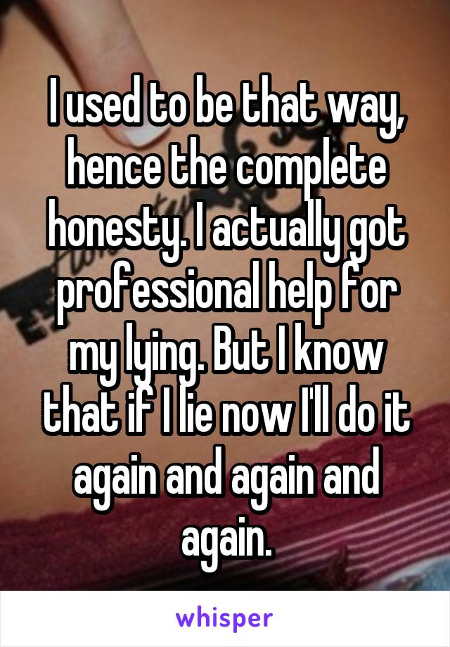 I used to be that way, hence the complete honesty. I actually got professional help for my lying. But I know that if I lie now I'll do it again and again and again.