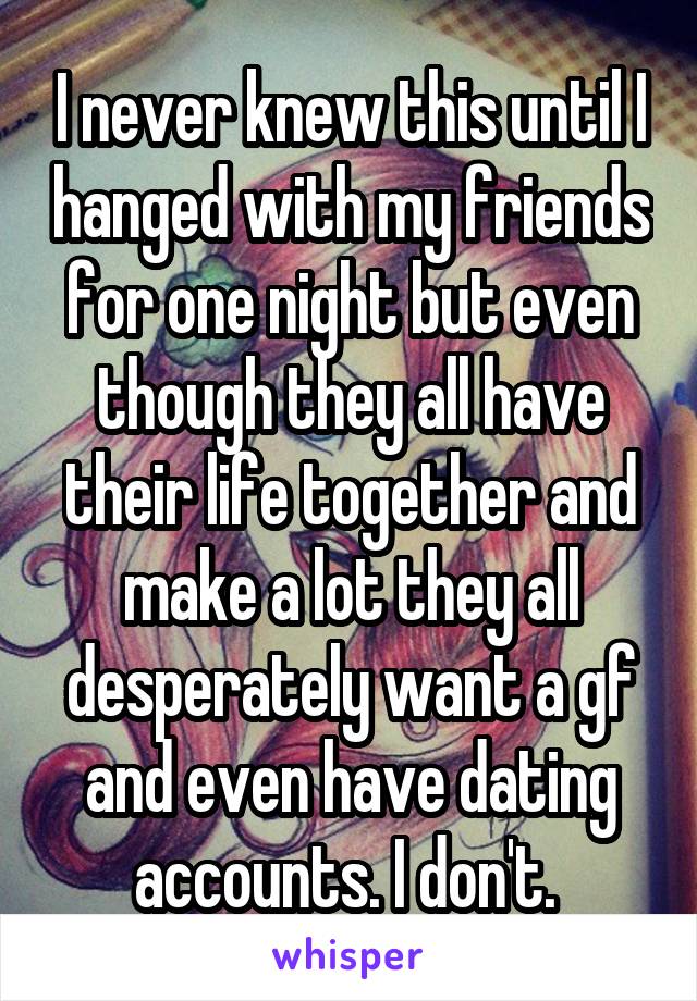 I never knew this until I hanged with my friends for one night but even though they all have their life together and make a lot they all desperately want a gf and even have dating accounts. I don't. 